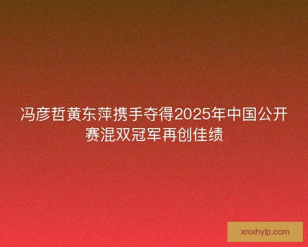 冯彦哲黄东萍携手夺得2025年中国公开赛混双冠军再创佳绩