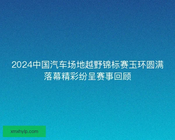 2024中国汽车场地越野锦标赛玉环圆满落幕精彩纷呈赛事回顾