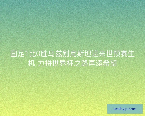 国足1比0胜乌兹别克斯坦迎来世预赛生机 力拼世界杯之路再添希望