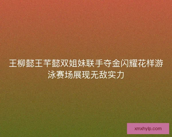 王柳懿王芊懿双姐妹联手夺金闪耀花样游泳赛场展现无敌实力
