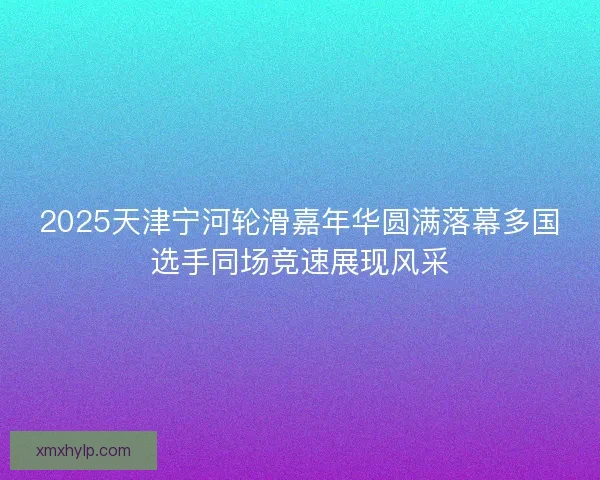 2025天津宁河轮滑嘉年华圆满落幕多国选手同场竞速展现风采 2025天津宁河轮滑嘉年华圆满落幕多国选手同场竞速展现风采