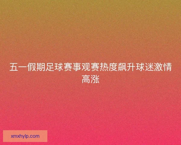 五一假期足球赛事观赛热度飙升球迷激情高涨 五一假期足球赛事观赛热度飙升球迷激情高涨