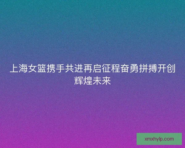 上海女篮携手共进再启征程奋勇拼搏开创辉煌未来