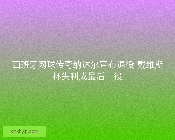 西班牙网球传奇纳达尔宣布退役 戴维斯杯失利成最后一役