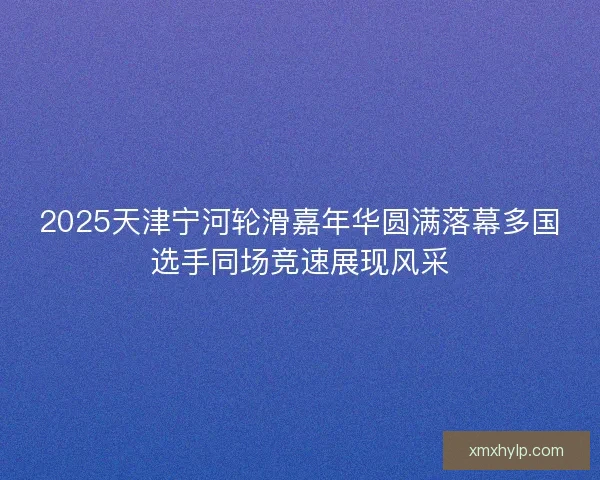 2025天津宁河轮滑嘉年华圆满落幕多国选手同场竞速展现风采