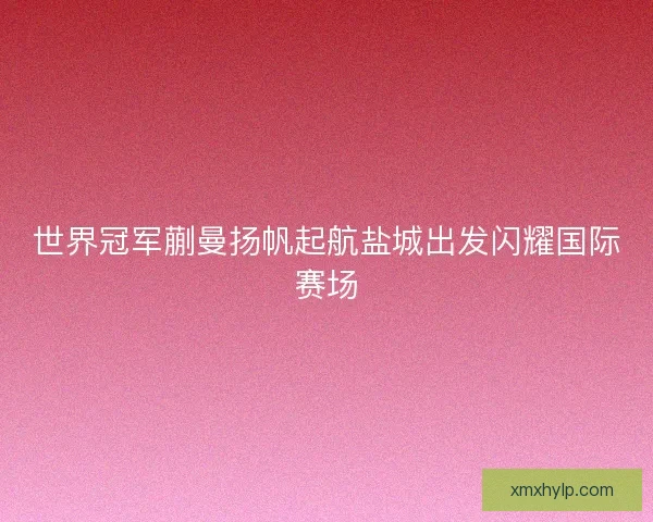 世界冠军蒯曼扬帆起航盐城出发闪耀国际赛场