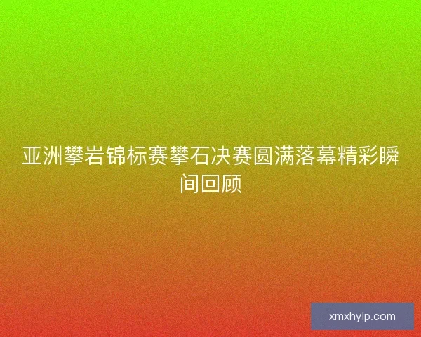 亚洲攀岩锦标赛攀石决赛圆满落幕精彩瞬间回顾