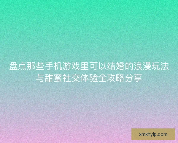 盘点那些手机游戏里可以结婚的浪漫玩法与甜蜜社交体验全攻略分享 盘点那些手机游戏里可以结婚的浪漫玩法与甜蜜社交体验全攻略分享