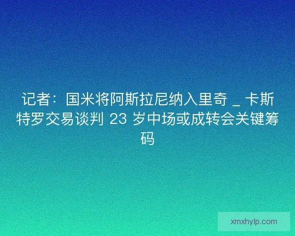 记者：国米将阿斯拉尼纳入里奇 _ 卡斯特罗交易谈判 23 岁中场或成转会关键筹码