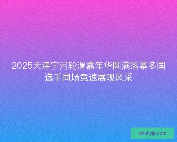 2025天津宁河轮滑嘉年华圆满落幕多国选手同场竞速展现风采