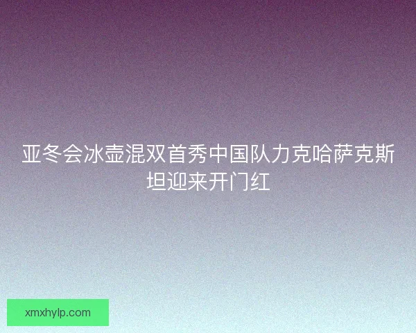 亚冬会冰壶混双首秀中国队力克哈萨克斯坦迎来开门红 亚冬会冰壶混双首秀中国队力克哈萨克斯坦迎来开门红
