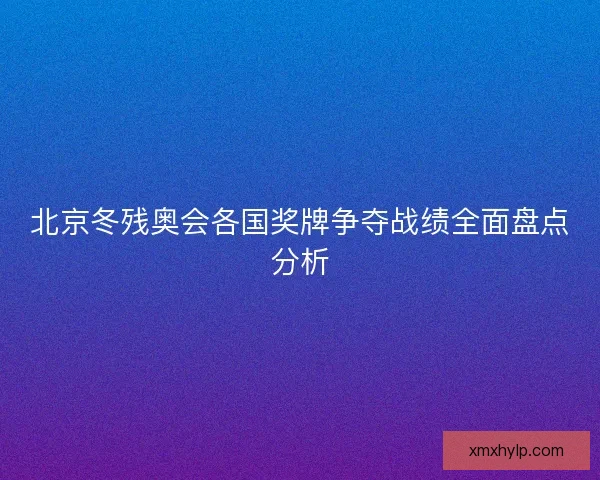 北京冬残奥会各国奖牌争夺战绩全面盘点分析