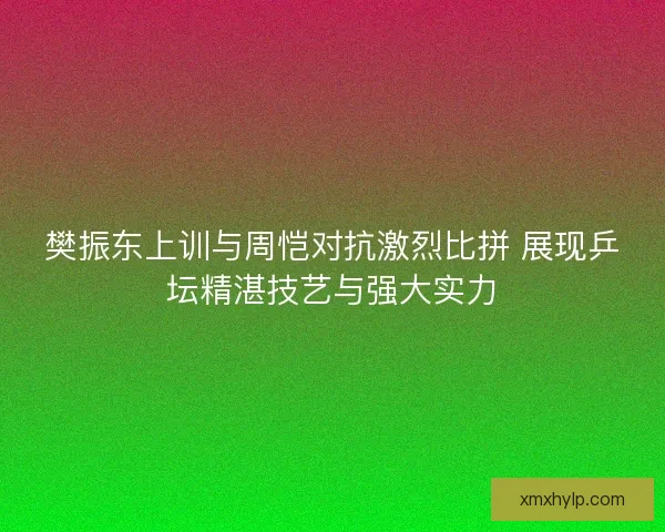 樊振东上训与周恺对抗激烈比拼 展现乒坛精湛技艺与强大实力