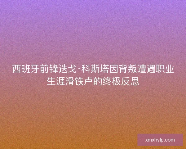 西班牙前锋迭戈·科斯塔因背叛遭遇职业生涯滑铁卢的终极反思