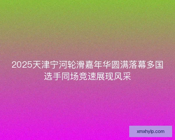 2025天津宁河轮滑嘉年华圆满落幕多国选手同场竞速展现风采