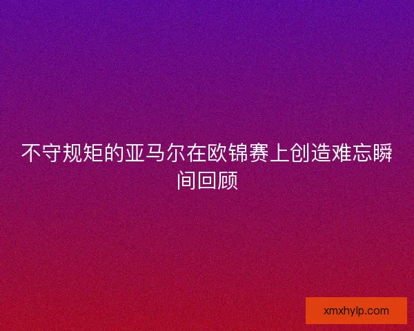 不守规矩的亚马尔在欧锦赛上创造难忘瞬间回顾