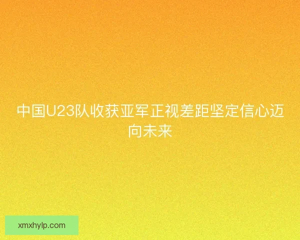 中国U23队收获亚军正视差距坚定信心迈向未来 中国U23队收获亚军正视差距坚定信心迈向未来