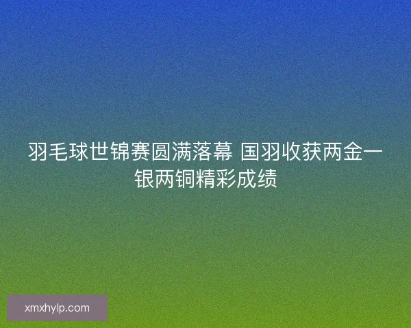 羽毛球世锦赛圆满落幕 国羽收获两金一银两铜精彩成绩 羽毛球世锦赛圆满落幕 国羽收获两金一银两铜精彩成绩