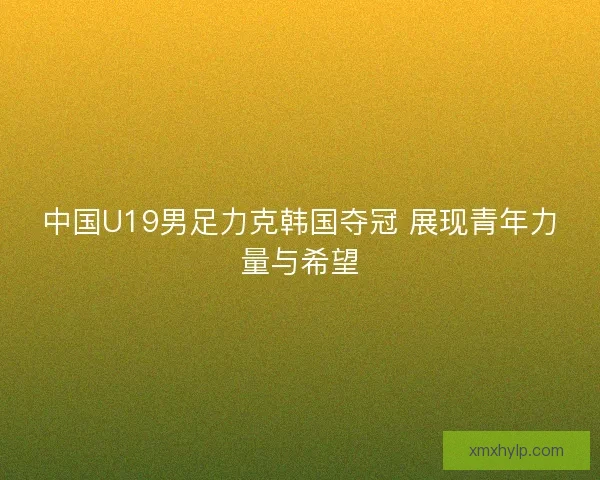 中国U19男足力克韩国夺冠 展现青年力量与希望 中国U19男足力克韩国夺冠 展现青年力量与希望