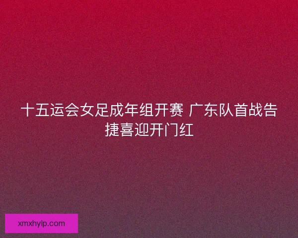 十五运会女足成年组开赛 广东队首战告捷喜迎开门红 十五运会女足成年组开赛 广东队首战告捷喜迎开门红